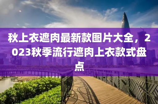 秋上衣遮肉最新款圖片大全，2023秋季流行遮肉上衣款式盤點