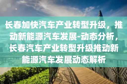 長(zhǎng)春加快汽車產(chǎn)業(yè)轉(zhuǎn)型升級(jí)，推動(dòng)新能源汽車發(fā)展-動(dòng)態(tài)分析，長(zhǎng)春汽車產(chǎn)業(yè)轉(zhuǎn)型升級(jí)推動(dòng)新能源汽車發(fā)展動(dòng)態(tài)解析