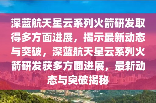 深藍航天星云系列火箭研發(fā)取得多方面進展，揭示最新動態(tài)與突破，深藍航天星云系列火箭研發(fā)獲多方面進展，最新動態(tài)與突破揭秘