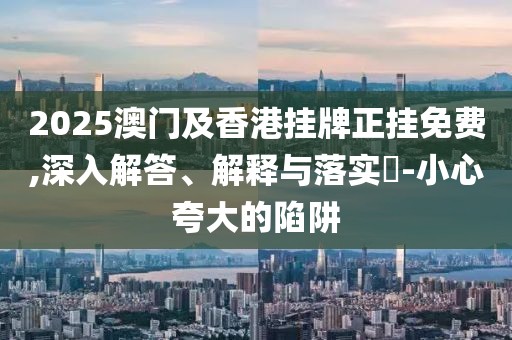 2025澳門及香港掛牌正掛免費(fèi),深入解答、解釋與落實?-小心夸大的陷阱