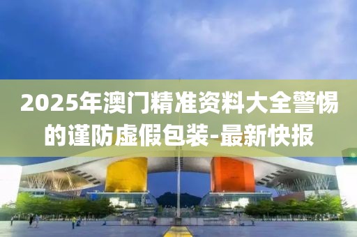 2025年澳門精準(zhǔn)資料大全警惕的謹(jǐn)防虛假包裝-最新快報(bào)