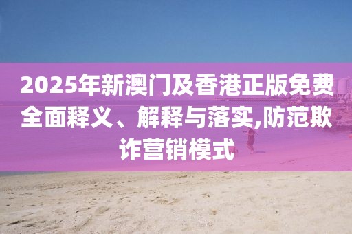 2025年新澳門及香港正版免費全面釋義、解釋與落實,防范欺詐營銷模式