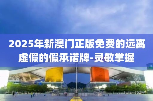 2025年新澳門正版免費的遠離虛假的假承諾牌-靈敏掌握