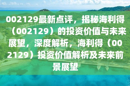 002129最新點(diǎn)評(píng)，揭秘海利得（002129）的投資價(jià)值與未來(lái)展望，深度解析，海利得（002129）投資價(jià)值解析及未來(lái)前景展望