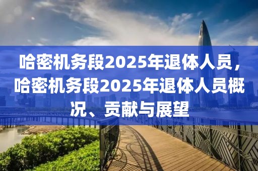 哈密機務段2025年退體人員，哈密機務段2025年退體人員概況、貢獻與展望