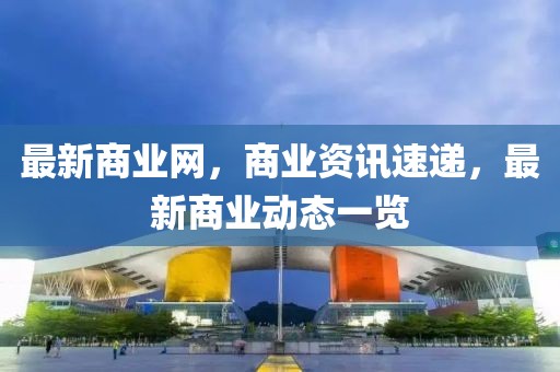 最新商業(yè)網(wǎng)，商業(yè)資訊速遞，最新商業(yè)動態(tài)一覽