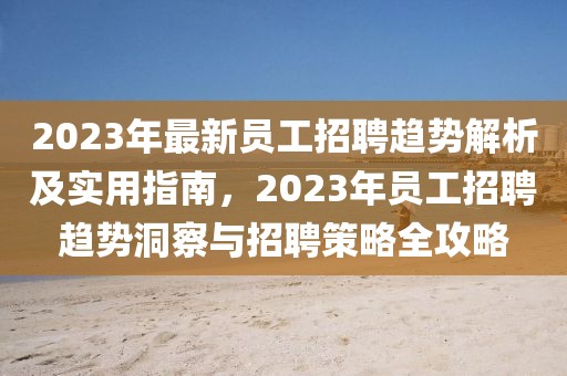 2023年最新員工招聘趨勢(shì)解析及實(shí)用指南，2023年員工招聘趨勢(shì)洞察與招聘策略全攻略