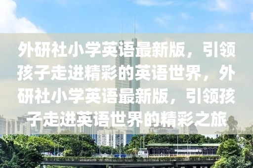 外研社小學(xué)英語最新版，引領(lǐng)孩子走進(jìn)精彩的英語世界，外研社小學(xué)英語最新版，引領(lǐng)孩子走進(jìn)英語世界的精彩之旅