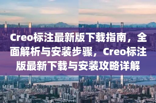 Creo標(biāo)注最新版下載指南，全面解析與安裝步驟，Creo標(biāo)注版最新下載與安裝攻略詳解