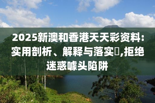 2025新澳和香港天天彩資料:實(shí)用剖析、解釋與落實(shí)?,拒絕迷惑噱頭陷阱