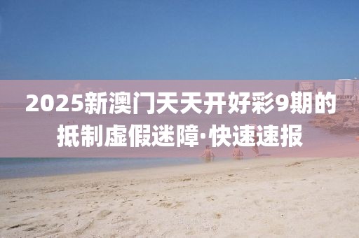2025新澳門天天開好彩9期的抵制虛假迷障·快速速報(bào)