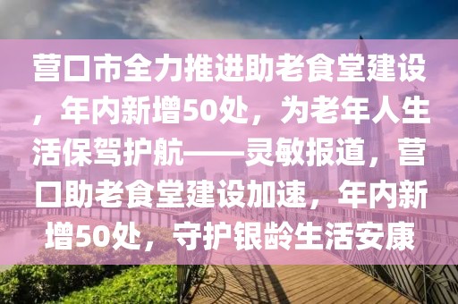 營口市全力推進助老食堂建設，年內新增50處，為老年人生活保駕護航——靈敏報道，營口助老食堂建設加速，年內新增50處，守護銀齡生活安康