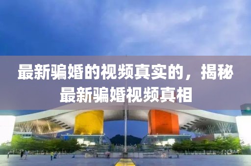 最新騙婚的視頻真實(shí)的，揭秘最新騙婚視頻真相