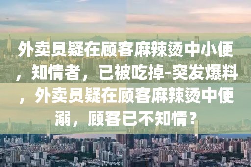 外賣員疑在顧客麻辣燙中小便，知情者，已被吃掉-突發(fā)爆料，外賣員疑在顧客麻辣燙中便溺，顧客已不知情？