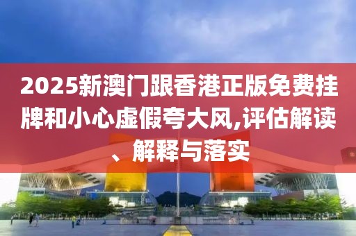 2025新澳門(mén)跟香港正版免費(fèi)掛牌和小心虛假夸大風(fēng),評(píng)估解讀、解釋與落實(shí)