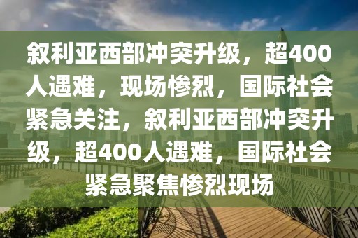 敘利亞西部沖突升級，超400人遇難，現(xiàn)場慘烈，國際社會緊急關(guān)注，敘利亞西部沖突升級，超400人遇難，國際社會緊急聚焦慘烈現(xiàn)場