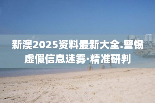 新澳2025資料最新大全.警惕虛假信息迷霧·精準(zhǔn)研判