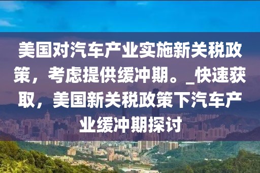 美國對汽車產(chǎn)業(yè)實施新關(guān)稅政策，考慮提供緩沖期。_快速獲取，美國新關(guān)稅政策下汽車產(chǎn)業(yè)緩沖期探討
