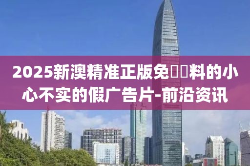 2025新澳精準(zhǔn)正版免費資料的小心不實的假廣告片-前沿資訊
