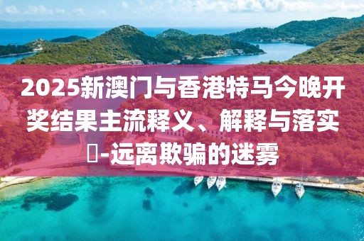 2025新澳門與香港特馬今晚開獎結(jié)果主流釋義、解釋與落實?-遠離欺騙的迷霧