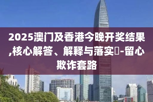 2025澳門及香港今晚開獎結(jié)果,核心解答、解釋與落實(shí)?-留心欺詐套路