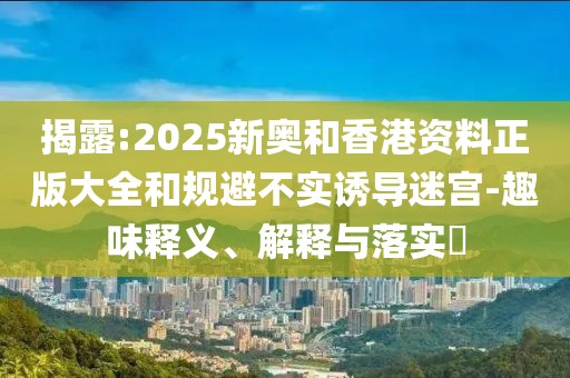 揭露:2025新奧和香港資料正版大全和規(guī)避不實誘導迷宮-趣味釋義、解釋與落實?