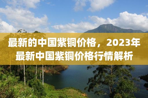 最新的中國(guó)紫銅價(jià)格，2023年最新中國(guó)紫銅價(jià)格行情解析