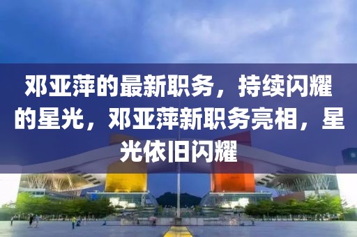 鄧亞萍的最新職務(wù)，持續(xù)閃耀的星光，鄧亞萍新職務(wù)亮相，星光依舊閃耀