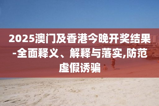 2025澳門及香港今晚開獎結(jié)果-全面釋義、解釋與落實,防范虛假誘騙
