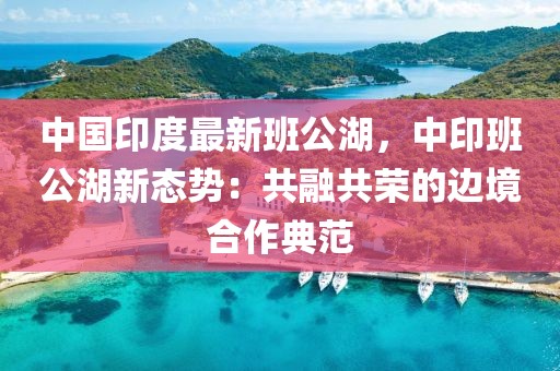 中國印度最新班公湖，中印班公湖新態(tài)勢：共融共榮的邊境合作典范