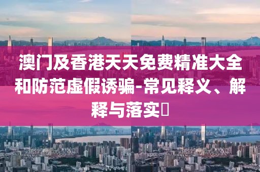 澳門及香港天天免費精準大全和防范虛假誘騙-常見釋義、解釋與落實?