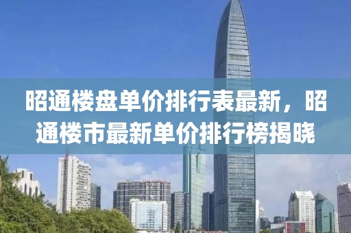 昭通樓盤單價排行表最新，昭通樓市最新單價排行榜揭曉
