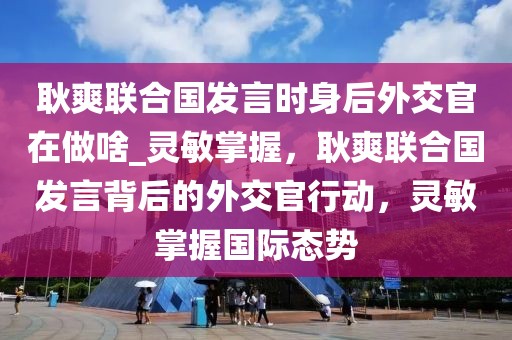 耿爽聯(lián)合國發(fā)言時身后外交官在做啥_靈敏掌握，耿爽聯(lián)合國發(fā)言背后的外交官行動，靈敏掌握國際態(tài)勢