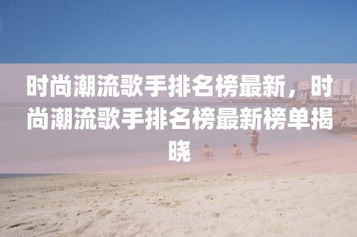 時(shí)尚潮流歌手排名榜最新，時(shí)尚潮流歌手排名榜最新榜單揭曉