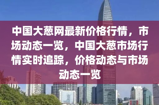 中國大蔥網(wǎng)最新價格行情，市場動態(tài)一覽，中國大蔥市場行情實時追蹤，價格動態(tài)與市場動態(tài)一覽