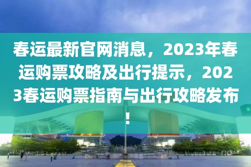 春運(yùn)最新官網(wǎng)消息，2023年春運(yùn)購(gòu)票攻略及出行提示，2023春運(yùn)購(gòu)票指南與出行攻略發(fā)布！