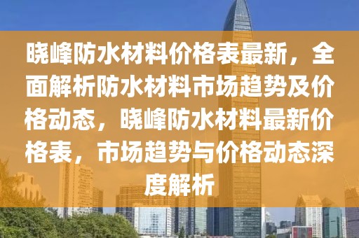 曉峰防水材料價格表最新，全面解析防水材料市場趨勢及價格動態(tài)，曉峰防水材料最新價格表，市場趨勢與價格動態(tài)深度解析