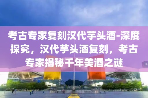 考古專(zhuān)家復(fù)刻漢代芋頭酒-深度探究，漢代芋頭酒復(fù)刻，考古專(zhuān)家揭秘千年美酒之謎