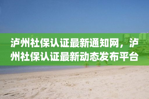 瀘州社保認(rèn)證最新通知網(wǎng)，瀘州社保認(rèn)證最新動態(tài)發(fā)布平臺