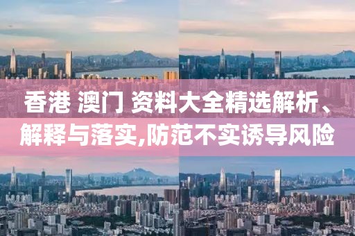香港 澳門 資料大全精選解析、解釋與落實,防范不實誘導(dǎo)風(fēng)險