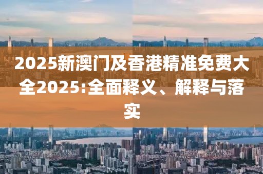 2025新澳門(mén)及香港精準(zhǔn)免費(fèi)大全2025:全面釋義、解釋與落實(shí)