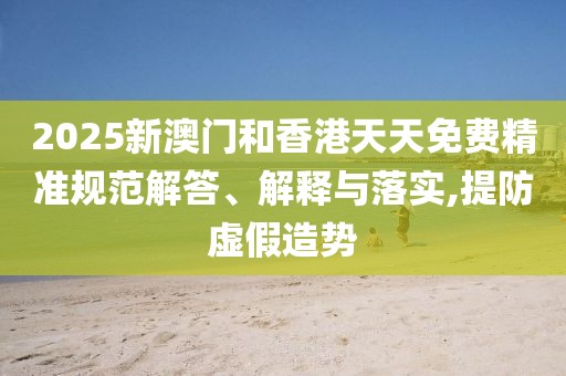 2025新澳門和香港天天免費精準規(guī)范解答、解釋與落實,提防虛假造勢