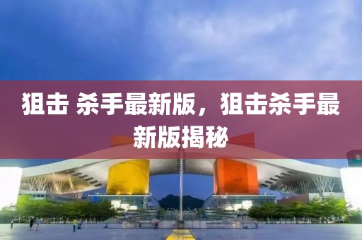 狙擊 殺手最新版，狙擊殺手最新版揭秘