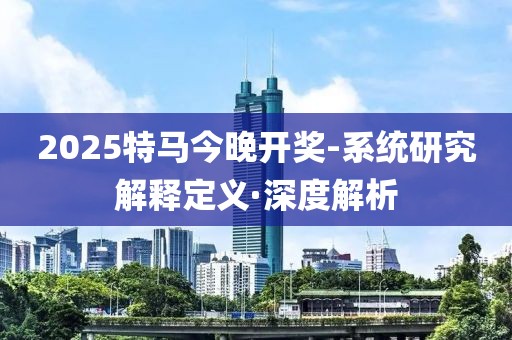 2025特馬今晚開(kāi)獎(jiǎng)-系統(tǒng)研究解釋定義·深度解析