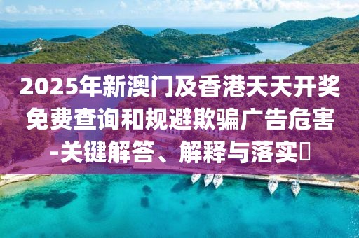 2025年新澳門及香港天天開(kāi)獎(jiǎng)免費(fèi)查詢和規(guī)避欺騙廣告危害-關(guān)鍵解答、解釋與落實(shí)?