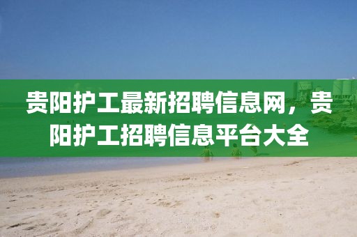 貴陽護(hù)工最新招聘信息網(wǎng)，貴陽護(hù)工招聘信息平臺(tái)大全