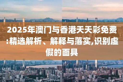 2025年澳門與香港天天彩免費:精選解析、解釋與落實,識別虛假的面具