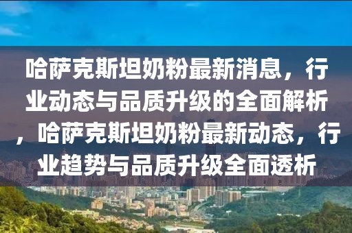 哈薩克斯坦奶粉最新消息，行業(yè)動態(tài)與品質(zhì)升級的全面解析，哈薩克斯坦奶粉最新動態(tài)，行業(yè)趨勢與品質(zhì)升級全面透析