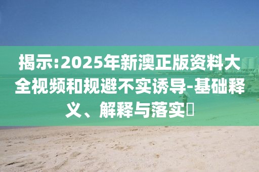 揭示:2025年新澳正版資料大全視頻和規(guī)避不實誘導-基礎釋義、解釋與落實?