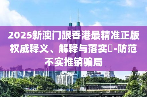 2025新澳門(mén)跟香港最精準(zhǔn)正版權(quán)威釋義、解釋與落實(shí)?-防范不實(shí)推銷(xiāo)騙局